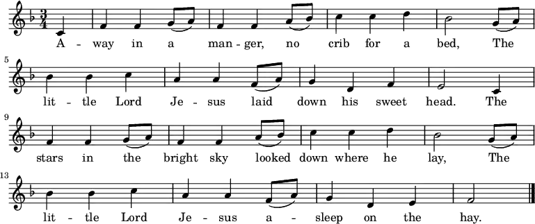 
\new Staff <<

\autoBeamOff
  \time 3/4
  \key f \major
  \partial 4
  \relative c'{
c4 |
  f4 f4 g8 ([a8]) |
  f4 f4 a8 ([bes8]) |
  c4 c4 d4 |
  bes2 g8 ([a8]) |

\break

  bes4 bes4 c4 |
  a4 a4 f8 ([a8])
  g4 d4 f4 |
  e2 c4 |

\break

  f4 f4 g8 ([a8]) |
  f4 f4 a8 ([bes8]) |
  c4 c4 d4 |
  bes2 g8 ([a8]) |

\break

  bes4 bes4 c4 |
  a4 a4 f8 ([a8])
  g4 d4 e4 |
  f2 |
  \bar "|."
}

\addlyrics {
A -- way in a man -- ger,
  no crib for a bed,
  The lit -- tle Lord Je -- sus
  laid down his sweet head.
  The stars in the bright sky
  looked down where he lay,
  The lit -- tle Lord Je -- sus
  a -- sleep on the hay.}
>>
\layout { indent = #0 }
\midi { \tempo 4 = 106 }
