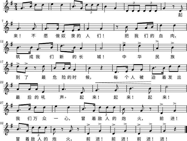 \relative g' {
\key g \major \time 2/4
g8. b16 d8 d8 \bar "|" e4 d4 \bar "|" b8. g16 \times 2/3 {d'8 d d} \bar "|" b4 g4 \bar "|" \times 2/3 {d8 d d} \times 2/3 {d8 d d} \bar "|" g4 r8 d8 \bar "|" \break
g4. g8 \bar "|" g8. g16 d8 e16 fis16 \bar "|" g4 g4 \bar "|" r8 b8 g8 a16 b16 \bar "|" d4 d4 \bar "|" \break
b8. b16 g8. b16 \bar "|" d8. b16 a4 \bar "|" a2 \bar "|" e'4^> d4^> \bar "|" a4^> b4^> \bar "|" \break
d8^> b8^> r8 d8 \bar "|" b8 a16 b16 g4 \bar "|" b4 r4 \bar "|" d,8. e16 g8 g8 \bar "|" b8. b16 d8 d8 \bar "|" \break
a8 a16 a16 e4 \bar "|" a4. d,8 \bar "|" ^\< g4. g8 \bar "|" b4. b8 \! \bar "|" d2 \bar "|" \break
g,8. b16 d8 d8 \bar "|" e4 d4 \bar "|" b8. g16 \times 2/3 {d'8 d d} \bar "|" b8 r8 g8 r8 \bar "|" d4^> g4^> \bar "|" \break
b8. g16 \times 2/3 {d'8 d d} \bar "|" b8 r8 g8 r8 \bar "|" d4^> g4^> \bar "|" d4^> g4^> \bar "|" d4^> g4^> \bar "|" g4^> r4 \bar "|."
}
\addlyrics {
起
来! 不 愿 做 奴 隶 的 人 们! 把 我 们 的 血 肉,
筑 成 我 们 新 的 长 城! 中 华 民 族
到 了 最 危 险 的 时 候, 每 个 人 被 迫 着 发 出
最 后 的 吼 声。 起 来! 起 来! 起 来!
我 们 万 众 一 心, 冒 着 敌 人 的 炮 火, 前 进!
冒 着 敌 人 的 炮 火, 前 进! 前 进! 前 进! 进!
}