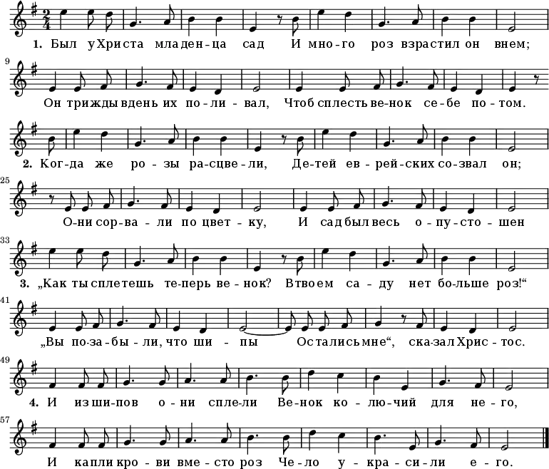 
\new Staff <<
  \time 2/4
  \key e \minor
  \relative c''
{
  \autoBeamOff
  | e4 e8 d8 |
  g,4. a8 |
  b4 b4 |
  e,4 r8 b'8 |
  e4 d4 |
  g,4. a8 |
  b4 b4 |
  e,2 |
\break
  e4 e8 fis8 |
  g4. fis8 |
  e4 d4 |
  e2 |
  e4 e8 fis8 |
  g4. fis8 |
  e4 d4 |
  e4 r8 \break \bar "" b'8 |
  e4 d4 |
  g,4. a8 |
  b4 b4 |
  e,4 r8 b'8 |
  e4 d4 |
  g,4. a8 |
  b4 b4 |
  e,2 |
\break
  r8 e8 e8 fis8 |
  g4. fis8 |
  e4 d4 |
  e2 |
  e4 e8 fis8 |
  g4. fis8 |
  e4 d4 |
  e2 |
\break
  e'4 e8 d8 |
  g,4. a8 |
  b4 b4 |
  e,4 r8 b'8 |
  e4 d4 |
  g,4. a8 |
  b4 b4 |
  e,2 |
\break
  e4 e8 fis8 |
  g4. fis8 |
  e4 d4 |
  e2~|
  e8 e8 e8 fis8 |
  g4 r8 fis8 |
  e4 d4 |
  e2|
\break
  fis4 fis8 fis8 |
  g4. g8 |
  a4. a8 |
  b4. b8 |
  d4 c4 |
  b4 e,4 |
  g4. fis8 |
  e2 |
\break
  fis4 fis8 fis8 |
  g4. g8 |
  a4. a8 |
  b4. b8 |
  d4 c4 |
  b4. e,8 |
  g4. fis8 |
  e2 |
  \bar "|."
}
\addlyrics {
\set stanza = #"1. "
Был у Хри -- ста мла -- ден -- ца сад
И мно -- го роз взра -- стил он внем;
Он три -- жды вдень их по -- ли -- вал,
Чтоб сплесть ве -- нок се -- бе по -- том.

\set stanza = #"2. "
Ког -- да же ро -- зы ра -- сцве -- ли,
Де -- тей ев -- рей -- ских со -- звал он;
О -- ни сор -- ва -- ли по цвет -- ку,
И сад был весь о -- пу -- сто -- шен

\set stanza = #"3. "
„Как ты спле -- тешь те -- перь ве -- нок?
Втво -- ем са -- ду нет бо -- льше роз!“
„Вы по -- за -- бы -- ли, что ши -- пы
Ос -- та -- лись мне“, ска -- зал Хрис -- тос.

\set stanza = #"4. "
И из ши -- пов о -- ни спле -- ли
Ве -- нок ко -- лю -- чий для не -- го,
И ка -- пли кро -- ви вме -- сто роз
Че -- ло у -- кра -- си -- ли е -- го.
}
>>
\layout { indent = #0 }
